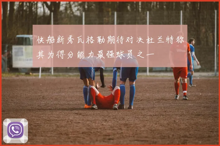 快船新秀瓦格勒期待对决杜兰特称其为得分能力最强球员之一