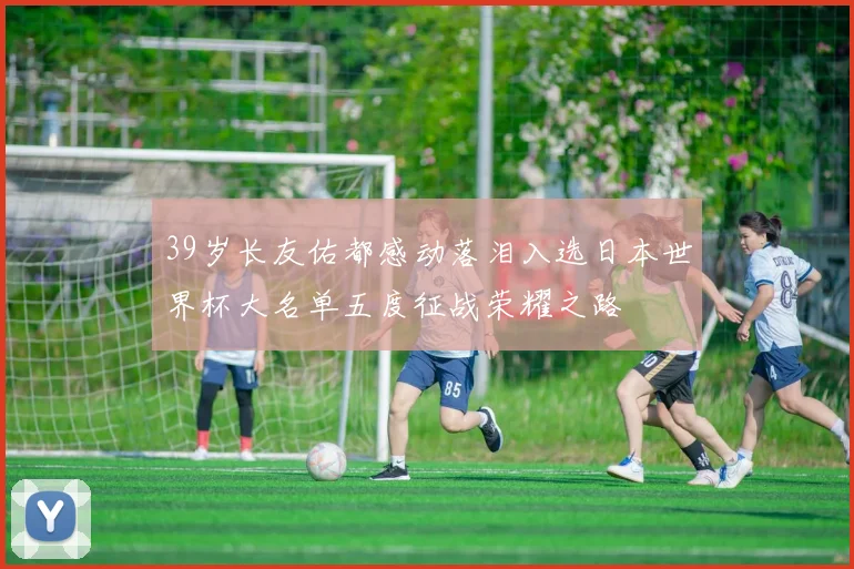39岁长友佑都感动落泪入选日本世界杯大名单五度征战荣耀之路