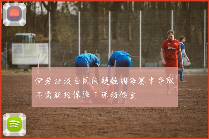 伊劳拉谈合同问题强调每赛季争取不需新约保障下课赔偿金