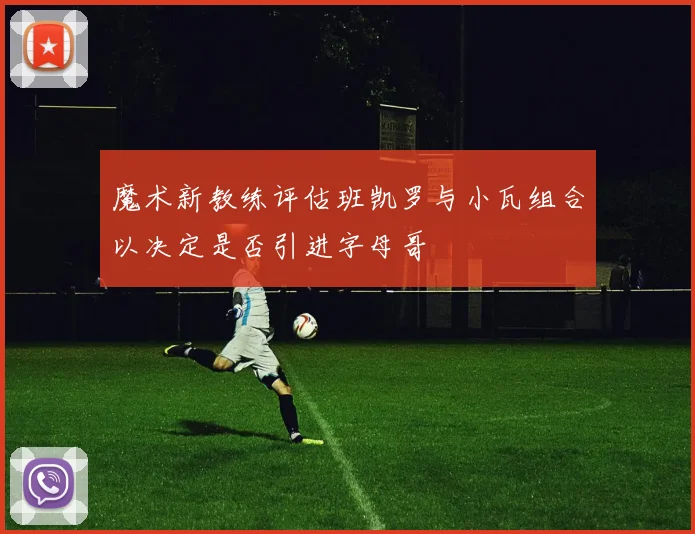 魔术新教练评估班凯罗与小瓦组合以决定是否引进字母哥