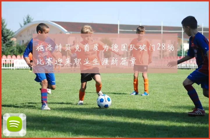 施洛特贝克首度为德国队破门28场比赛迎来职业生涯新篇章