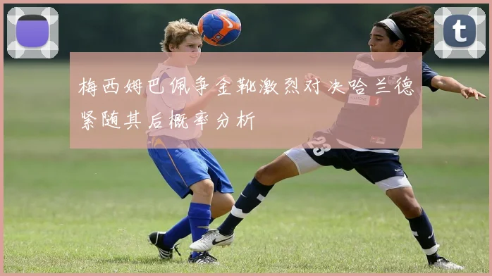 梅西姆巴佩争金靴激烈对决哈兰德紧随其后概率分析