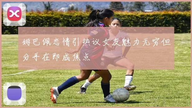 姆巴佩恋情引热议女友魅力无穷但分手在即成焦点