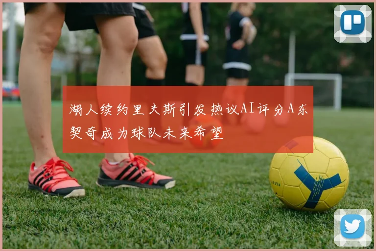 湖人续约里夫斯引发热议AI评分A东契奇成为球队未来希望