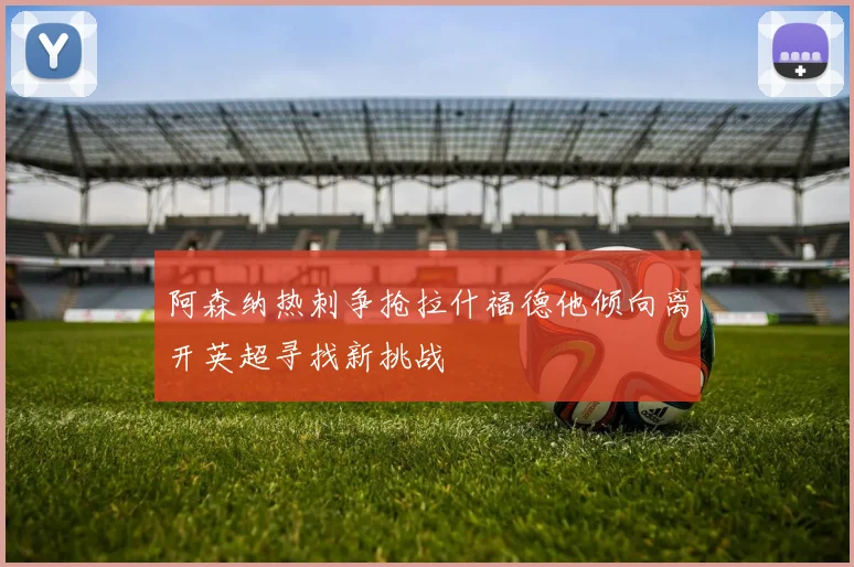 阿森纳热刺争抢拉什福德他倾向离开英超寻找新挑战