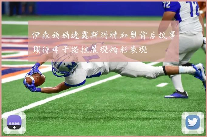 伊森妈妈透露斯玛特加盟背后故事期待母子搭档展现精彩表现
