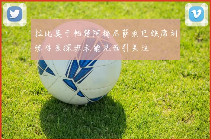 拉比奥于帕楚阿梅尼萨利巴缺席训练母亲探班未能见面引关注