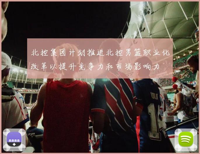 北控集团计划推进北控男篮职业化改革以提升竞争力和市场影响力