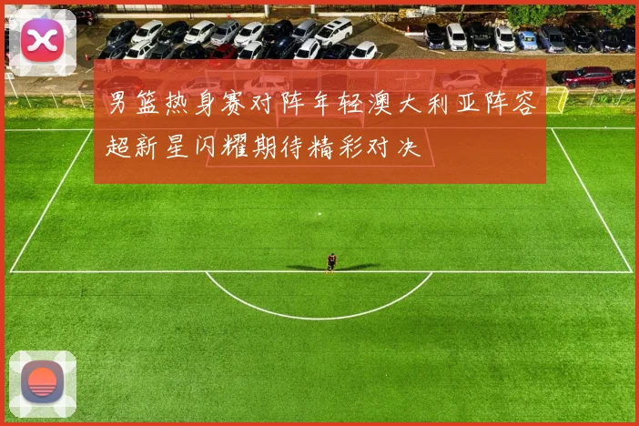 男篮热身赛对阵年轻澳大利亚阵容超新星闪耀期待精彩对决
