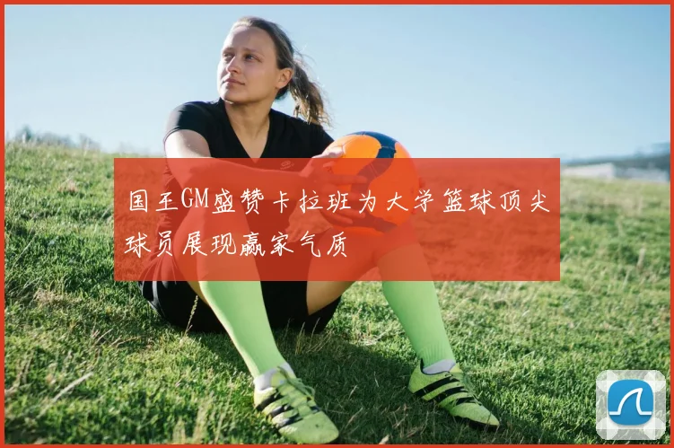 国王GM盛赞卡拉班为大学篮球顶尖球员展现赢家气质