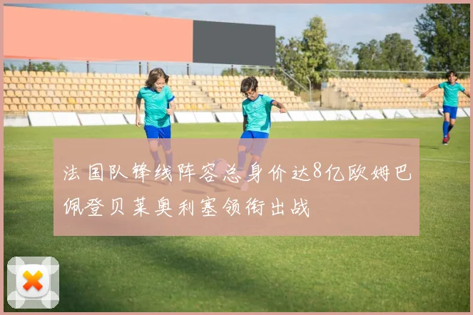法国队锋线阵容总身价达8亿欧姆巴佩登贝莱奥利塞领衔出战