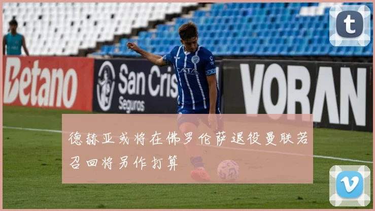 德赫亚或将在佛罗伦萨退役曼联若召回将另作打算
