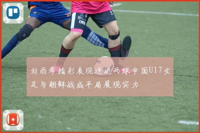 刘雨希精彩表现连进两球中国U17女足与朝鲜战成平局展现实力
