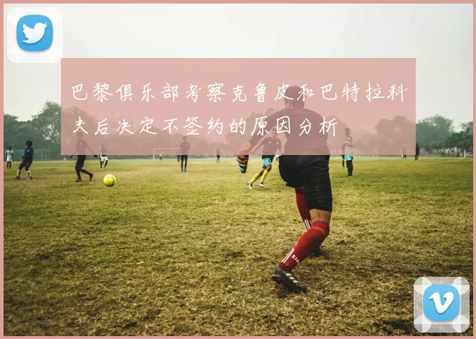 巴黎俱乐部考察克鲁皮和巴特拉科夫后决定不签约的原因分析
