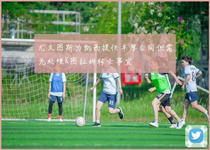 尤文图斯为凯西提供丰厚合同但需先处理K图拉姆转会事宜
