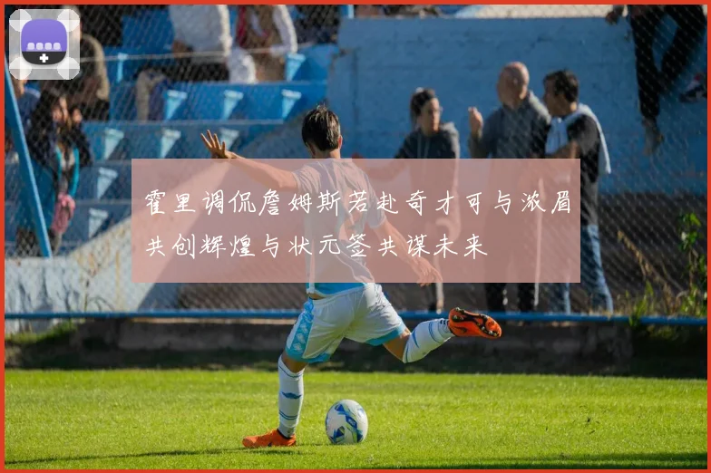 霍里调侃詹姆斯若赴奇才可与浓眉共创辉煌与状元签共谋未来