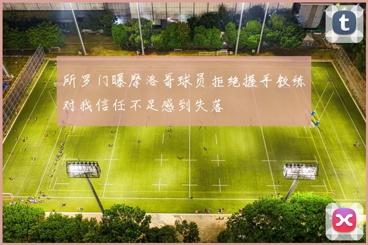 所罗门曝摩洛哥球员拒绝握手教练对我信任不足感到失落