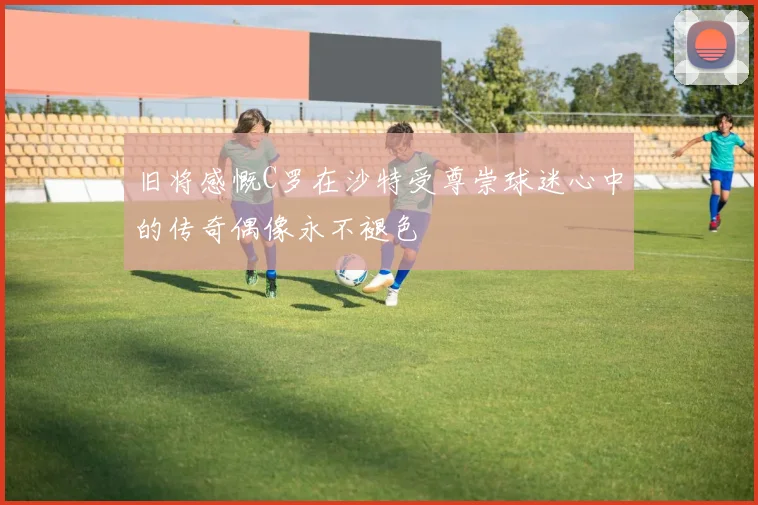 旧将感慨C罗在沙特受尊崇球迷心中的传奇偶像永不褪色